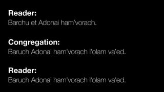 Reader:
Barchu et Adonai ham’vorach.


Congregation:
Baruch Adonai ham'vorach l'olam va’ed.


Reader:
Baruch Adonai ham'vorach l'olam va'ed.
 