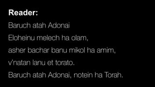 Reader:


Baruch atah Adonai


Eloheinu melech ha olam,


asher bachar banu mikol ha amim,


v’natan lanu et torato.


Baruch atah Adonai, notein ha Torah.
 
