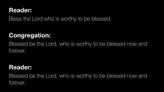 Reader:
Bless the Lord who is worthy to be blessed.


Congregation:
Blessed be the Lord, who is worthy to be blessed now and
forever.


Reader:
Blessed be the Lord, who is worthy to be blessed now and
forever.
 