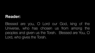 Reader:
Blessed are you, O Lord our God, king of the
Universe, who has chosen us from among the
peoples and given us the Torah. Blessed are You, O
Lord, who gives the Torah.
 