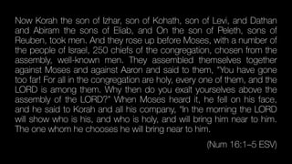 Now Korah the son of Izhar, son of Kohath, son of Levi, and Dathan
and Abiram the sons of Eliab, and On the son of Peleth, sons of
Reuben, took men. And they rose up before Moses, with a number of
the people of Israel, 250 chiefs of the congregation, chosen from the
assembly, well-known men. They assembled themselves together
against Moses and against Aaron and said to them, “You have gone
too far! For all in the congregation are holy, every one of them, and the
LORD is among them. Why then do you exalt yourselves above the
assembly of the LORD?” When Moses heard it, he fell on his face,
and he said to Korah and all his company, “In the morning the LORD
will show who is his, and who is holy, and will bring him near to him.
The one whom he chooses he will bring near to him.


(Num 16:1–5 ESV)
 