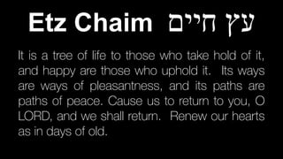 It is a tree of life to those who take hold of it,
and happy are those who uphold it. Its ways
are ways of pleasantness, and its paths are
paths of peace. Cause us to return to you, O
LORD, and we shall return. Renew our hearts
as in days of old.
Etz Chaim ‫חיים‬ ‫עץ‬
 