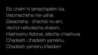 Etz chaim hi lamachazikim ba,


Vetomecheha me-ushar.


Deracheha - d'rechei no-am,


Vechol netivotecha shalom.


Hashiveinu Adonai, eilecha v'nashuva


Chadeish, chadeish yameinu,


Chadeish yameinu k'kedem
 