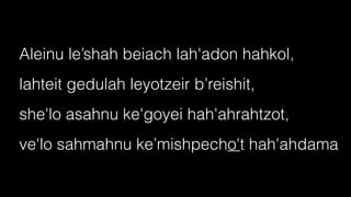Aleinu le’shah beiach lah'adon hahkol,


lahteit gedulah leyotzeir b’reishit,


she'lo asahnu ke'goyei hah'ahrahtzot,


ve'lo sahmahnu ke’mishpecho't hah'ahdama
 