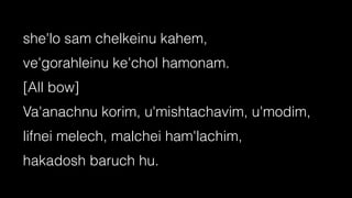 she'lo sam chelkeinu kahem,


ve'gorahleinu ke'chol hamonam.


[All bow]


Va'anachnu korim, u'mishtachavim, u'modim,


lifnei melech, malchei ham'lachim,


hakadosh baruch hu.
 