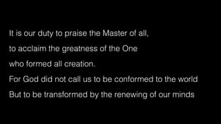 It is our duty to praise the Master of all,


to acclaim the greatness of the One


who formed all creation.


For God did not call us to be conformed to the world


But to be transformed by the renewing of our minds
 