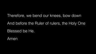 Therefore, we bend our knees, bow down


And before the Ruler of rulers, the Holy One


Blessed be He.


Amen
 