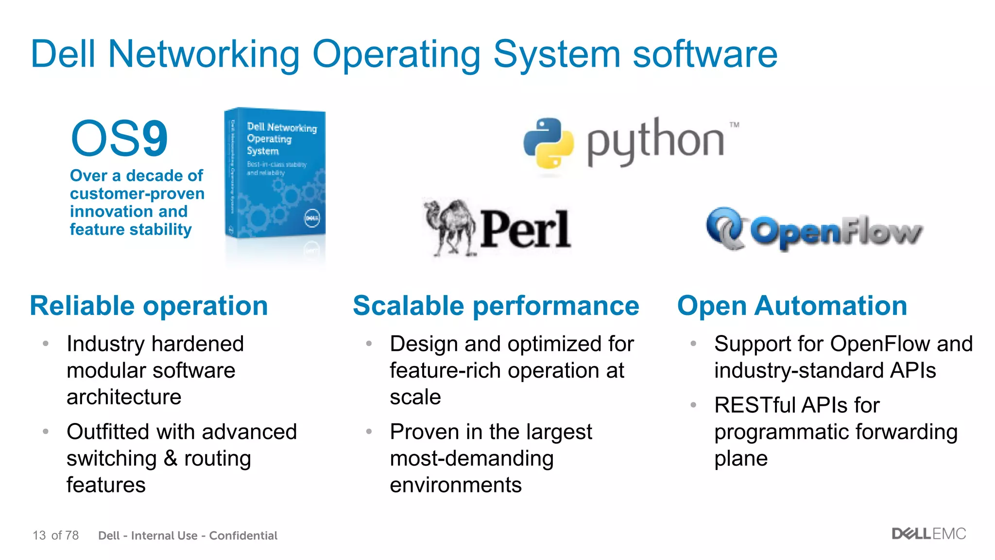 Dell - Internal Use - Confidential13 of 78
Dell Networking Operating System software
Scalable performance
• Design and optimized for
feature-rich operation at
scale
• Proven in the largest
most-demanding
environments
Open Automation
• Support for OpenFlow and
industry-standard APIs
• RESTful APIs for
programmatic forwarding
plane
Reliable operation
• Industry hardened
modular software
architecture
• Outfitted with advanced
switching & routing
features
OS9
Over a decade of
customer-proven
innovation and
feature stability
 