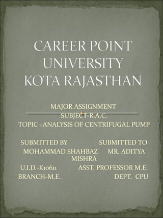 MAJOR ASSIGNMENT
SUBJECT-R.A.C.
TOPIC –ANALYSIS OF CENTRIFUGAL PUMP
SUBMITTED BY SUBMITTED TO
MOHAMMAD SHAHBAZ MR. ADITYA
MISHRA
U.I.D.-K10611 ASST. PROFESSOR M.E.
BRANCH-M.E. DEPT. CPU
 