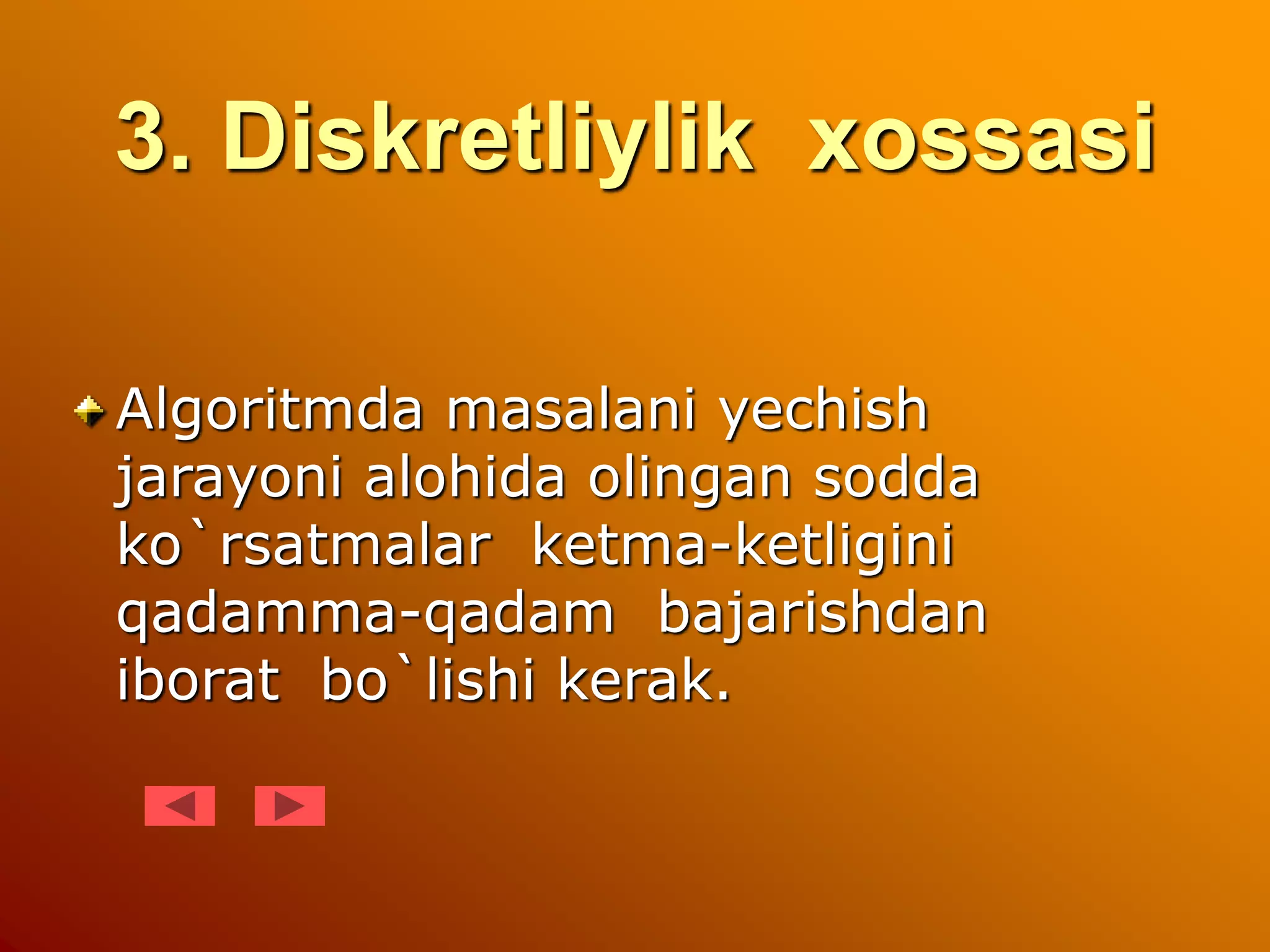 3. Diskretliylik xossasi
Algoritmda masalani yechish
jarayoni alohida olingan sodda
ko`rsatmalar ketma-ketligini
qadamma-qadam bajarishdan
iborat bo`lishi kerak.
 