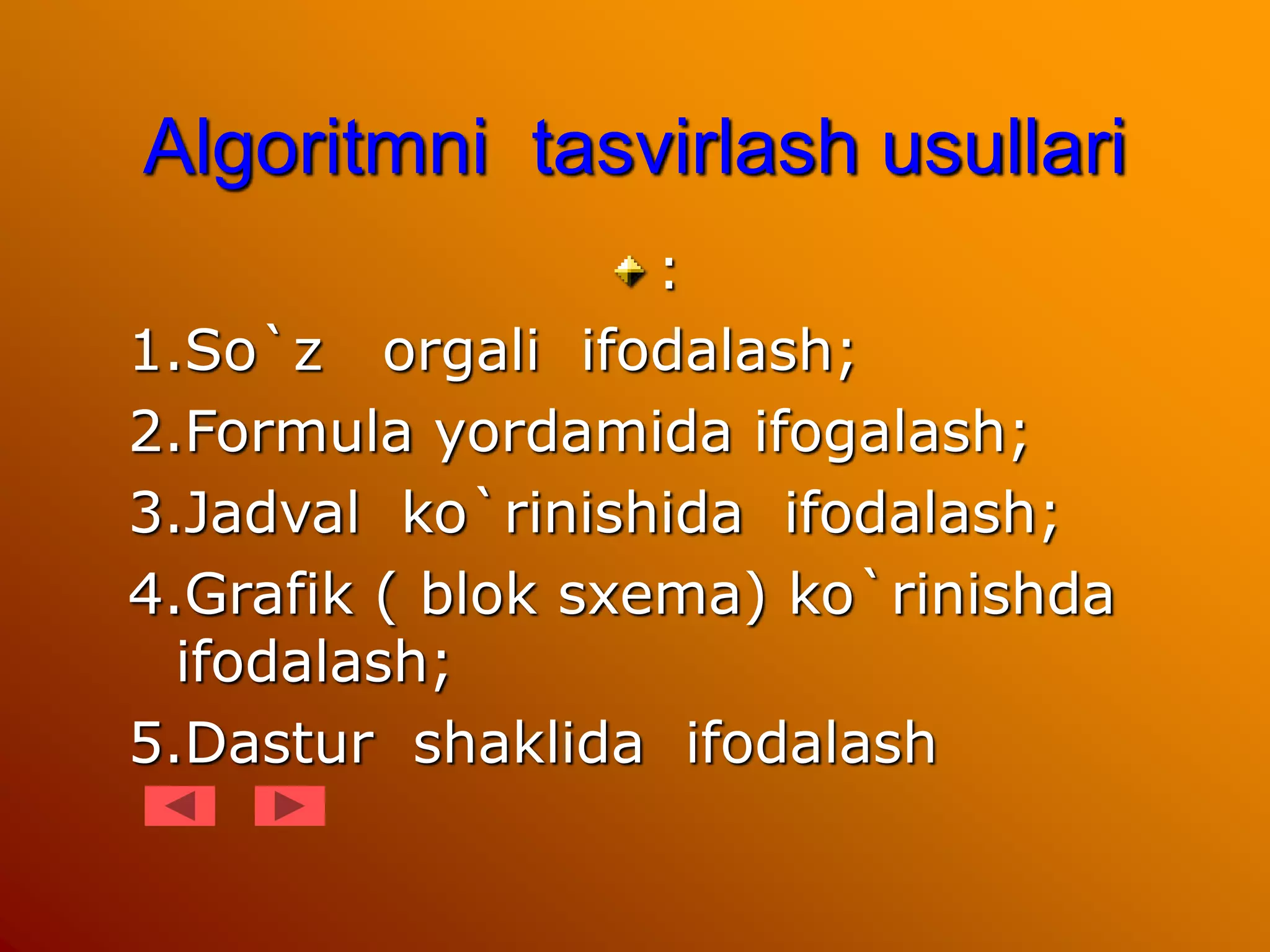 Algoritmni tasvirlash usullari
:
1.So`z orgali ifodalash;
2.Formula yordamida ifogalash;
3.Jadval ko`rinishida ifodalash;
4.Grafik ( blok sxema) ko`rinishda
ifodalash;
5.Dastur shaklida ifodalash
 