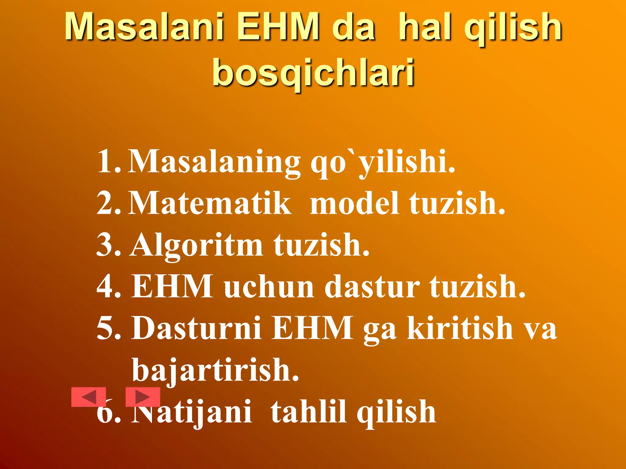 Masalani EHM da hal qilish
bosqichlari
1.Masalaning qo`yilishi.
2.Matematik model tuzish.
3. Algoritm tuzish.
4. EHM uchun dastur tuzish.
5. Dasturni EHM ga kiritish va
bajartirish.
6. Natijani tahlil qilish
 