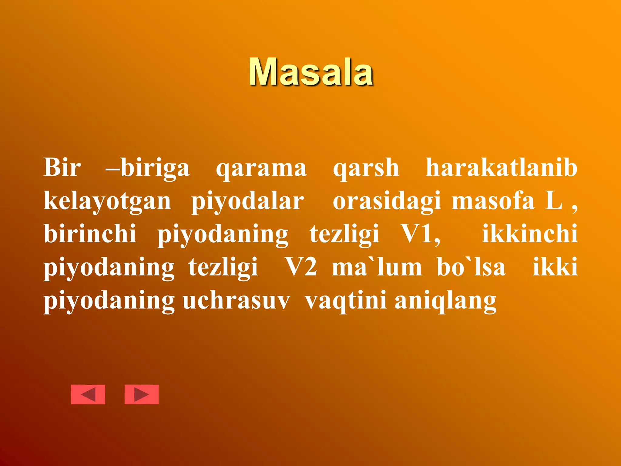 Masala
Bir –biriga qarama qarsh harakatlanib
kelayotgan piyodalar orasidagi masofa L ,
birinchi piyodaning tezligi V1, ikkinchi
piyodaning tezligi V2 ma`lum bo`lsa ikki
piyodaning uchrasuv vaqtini aniqlang
 