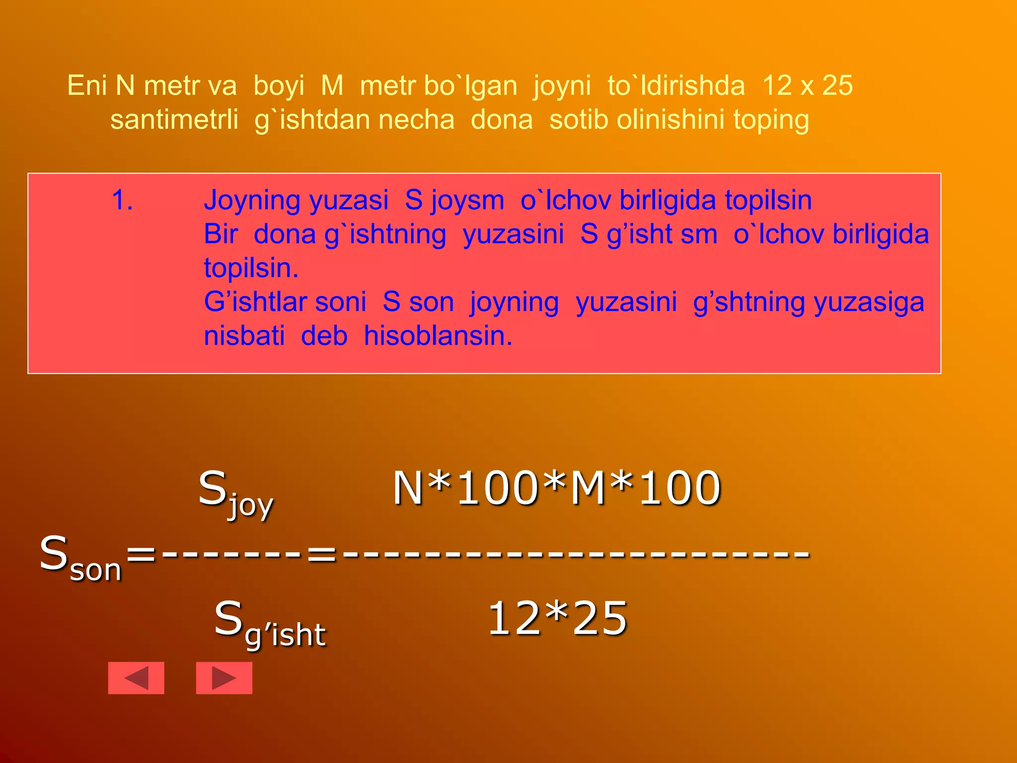 Eni N metr va boyi M metr bo`lgan joyni to`ldirishda 12 x 25
santimetrli g`ishtdan necha dona sotib olinishini toping
Sjoy N*100*M*100
Sson=-------=-----------------------
Sg’isht 12*25
1. Joyning yuzasi S joysm o`lchov birligida topilsin
Bir dona g`ishtning yuzasini S g’isht sm o`lchov birligida
topilsin.
G’ishtlar soni S son joyning yuzasini g’shtning yuzasiga
nisbati deb hisoblansin.
 