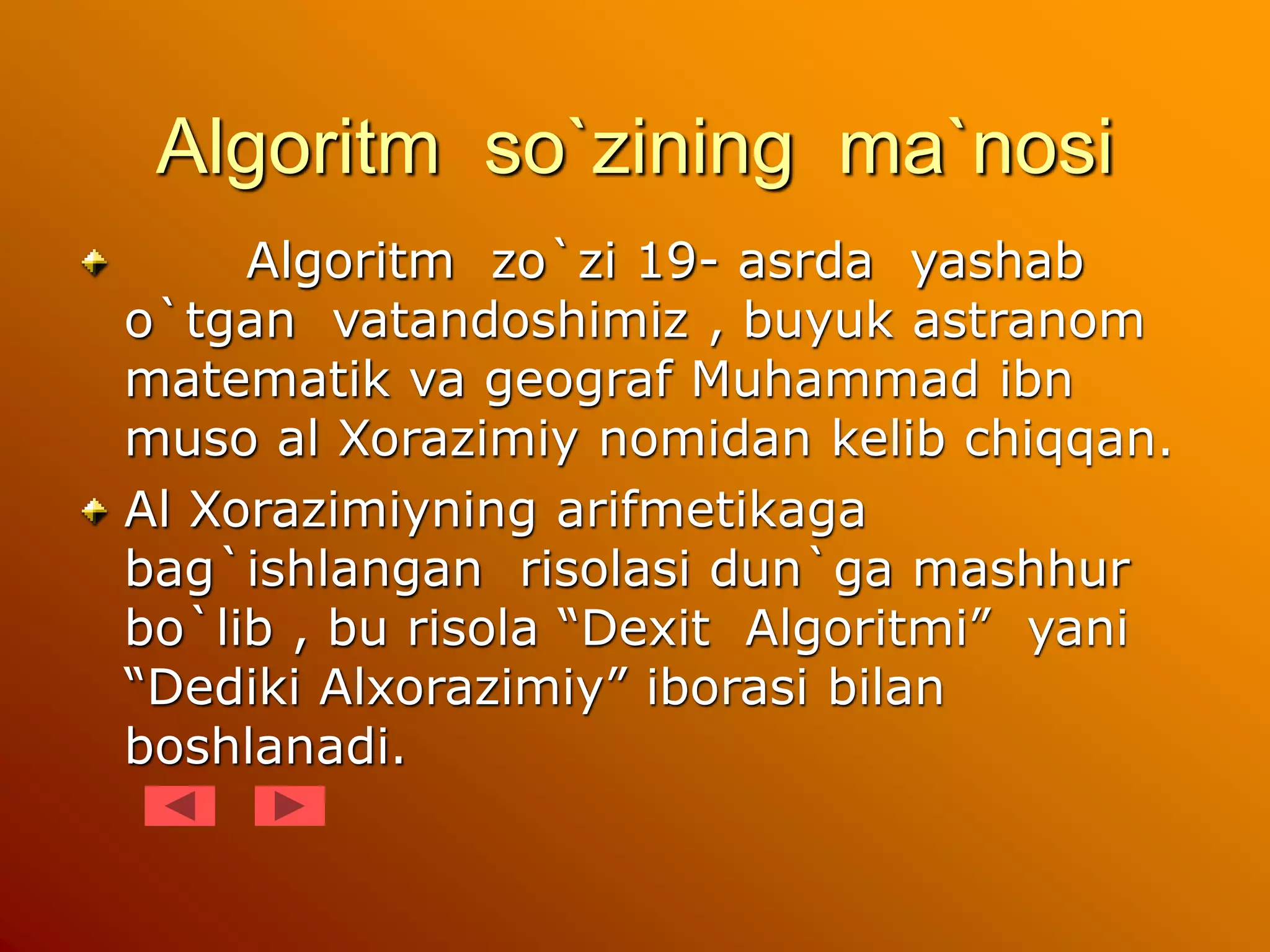 Algoritm so`zining ma`nosi
Algoritm zo`zi 19- asrda yashab
o`tgan vatandoshimiz , buyuk astranom
matematik va geograf Muhammad ibn
muso al Xorazimiy nomidan kelib chiqqan.
Al Xorazimiyning arifmetikaga
bag`ishlangan risolasi dun`ga mashhur
bo`lib , bu risola “Dexit Algoritmi” yani
“Dediki Alxorazimiy” iborasi bilan
boshlanadi.
 