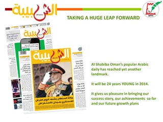 TAKING A HUGE LEAP FORWARD

Al Shabiba Oman’s popular Arabic
daily has reached yet another
landmark.
It will be 24 years YOUNG in 2014.
It gives us pleasure in bringing our
success story, our achievements so far
and our future growth plans

 