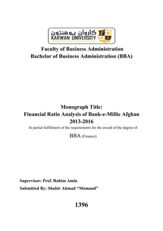 Faculty of Business Administration
Bachelor of Business Administration (BBA)
Monograph Title:
Financial Ratio Analysis of Bank-e-Millie Afghan
2013-2016
In partial fulfillment of the requirements for the award of the degree of
BBA (Finance)
Supervisor: Prof. Rahim Amin
Submitted By: Shabir Ahmad “Momand”
1396
 