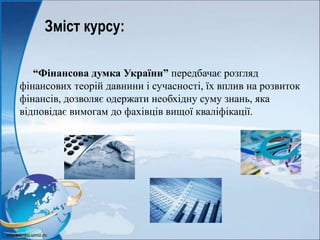 Зміст курсу:
“Фінансова думка України” передбачає розгляд
фінансових теорій давнини і сучасності, їх вплив на розвиток
фінансів, дозволяє одержати необхідну суму знань, яка
відповідає вимогам до фахівців вищої кваліфікації.
 