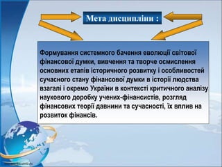 Мета дисципліни :
Формування системного бачення еволюції світової
фінансової думки, вивчення та творче осмислення
основних етапів історичного розвитку і особливостей
сучасного стану фінансової думки в історії людства
взагалі і окремо України в контексті критичного аналізу
наукового доробку учених-фінансистів, розгляд
фінансових теорії давнини та сучасності, їх вплив на
розвиток фінансів.
 