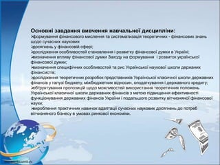 Основні завдання вивчення навчальної дисципліни:
формування фінансового мислення та систематизація теоретичних - фінансових знань
щодо сучасних наукових
досягнень у фінансовій сфері;
дослідження особливостей становлення і розвитку фінансової думки в Україні;
визначення впливу фінансової думки Заходу на формування і розвиток української
фінансової думки;
визначення специфічних особливостей та рис Української наукової школи держаних
фінансистів;
дослідження теоретичних розробок представників Української класичної школи державних
фінансів у галузі бюджету, міжбюджетних відносин, оподаткування і державного кредиту;
обґрунтування пропозицій щодо можливостей використання теоретичних положень
Української класичної школи державних фінансів з метою підвищення ефективності
функціонування державних фінансів України і подальшого розвитку вітчизняної фінансової
науки;
вироблення практичних навичок адаптації сучасних наукових досягнень до потреб
вітчизняного бізнесу в умовах ринкової економіки.
 