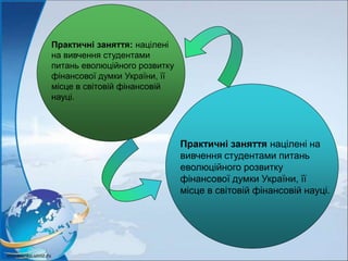 Практичні заняття: націлені
на вивчення студентами
питань еволюційного розвитку
фінансової думки України, її
місце в світовій фінансовій
науці.
Практичні заняття націлені на
вивчення студентами питань
еволюційного розвитку
фінансової думки України, її
місце в світовій фінансовій науці.
 