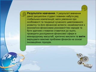 Результати навчання. У результаті вивчення
даної дисципліни студент повинен набути ряд
глобальних компетенцій: мати уявлення про
особливості та тенденції сучасного цивілізованого
розвитку та його фінансові аспекти; ознайомитися з
економічно-фінансовим різноманіттям народів та
бути здатним з повагою ставитися до нього,
проводити дослідження фінансової сфери в
міжнародному масштаб, критично мислити та вміти
вирішувати важливі проблеми фінансів на основі
інноваційних підходів.
 