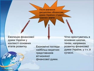 Після вивчення
дисципліни «Фінансова
думка України» студент
повинен знати:
Еволюцію фінансової
думки України у
контексті основних
етапів розвитку. Економічні погляди
найбільш видатних
представників
вітчизняної
фінансової думки.
Чітко орієнтуватись в
основних школах,
течіях, напрямках
розвитку фінансової
думки України, у т.ч. й
сучасні.
 