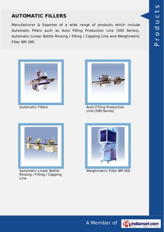 A Member of
AUTOMATIC FILLERS
Manufacturer & Exporter of a wide range of products which include
Automatic Fillers such as Auto Filling Production Line (500 Series),
Automatic Linear Bottle Rinsing / Filling / Capping Line and Weighmetric
Filler BM 300.
Automatic Fillers Auto Filling Production
Line (500 Series)
Automatic Linear Bottle
Rinsing / Filling / Capping
Line
Weighmetric Filler BM 300
Products
 