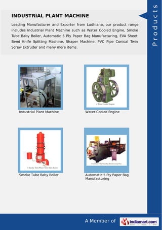 A Member of
INDUSTRIAL PLANT MACHINE
Leading Manufacturer and Exporter from Ludhiana, our product range
includes Industrial Plant Machine such as Water Cooled Engine, Smoke
Tube Baby Boiler, Automatic 5 Ply Paper Bag Manufacturing, EVA Sheet
Bend Knife Splittng Machine, Shaper Machine, PVC Pipe Conical Twin
Screw Extruder and many more items.
Industrial Plant Machine Water Cooled Engine
Smoke Tube Baby Boiler Automatic 5 Ply Paper Bag
Manufacturing
Products
 