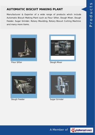 A Member of
AUTOMATIC BISCUIT MAKING PLANT
Manufacturer & Exporter of a wide range of products which include
Automatic Biscuit Making Plant such as Flour Sifter, Dough Mixer, Dough
Feeder, Sugar Grinder, Rotary Moulding, Rotary Biscuit Cutting Machine
and many more items.
Flour Sifter Dough Mixer
Dough Feeder Sugar Grinder
Products
 