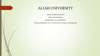 ALIAH UNIVERSITY
NAME- SHABNAM JINNAT
ROLL NO-GEO203054
DEPERTMENT OF GEOGRAPHY
TOPIC-GEOGRAPHY IN 21st CENTURY, FUTURE OF GEOGRAPHY
 
