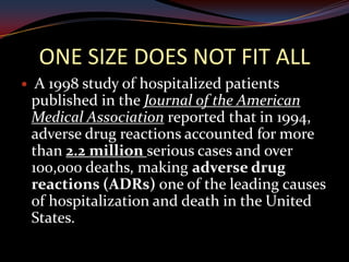 ONE SIZE DOES NOT FIT ALL
    A 1998 study of hospitalized patients
    published in the Journal of the American
    Medical Association reported that in 1994,
    adverse drug reactions accounted for more
    than 2.2 million serious cases and over
    100,000 deaths, making adverse drug
    reactions (ADRs) one of the leading causes
    of hospitalization and death in the United
    States.
 