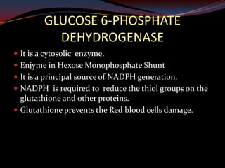 GLUCOSE 6-PHOSPHATE
           DEHYDROGENASE
 It is a cytosolic enzyme.
 Enjyme in Hexose Monophosphate Shunt
 It is a principal source of NADPH generation.
 NADPH is required to reduce the thiol groups on the
  glutathione and other proteins.
 Glutathione prevents the Red blood cells damage.
 