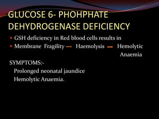 GLUCOSE 6- PHOHPHATE
DEHYDROGENASE DEFICIENCY
 GSH deficiency in Red blood cells results in
 Membrane Fragility       Haemolysis       Hemolytic
                                             Anaemia
SYMPTOMS:-
 Prolonged neonatal jaundice
 Hemolytic Anaemia.
 