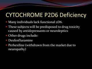 CYTOCHROME P2D6 Deficiency
 Many individuals lack functional 2D6.
 These subjects will be predisposed to drug toxicity
  caused by antidepressants or neuroleptics
 Other drugs include:
 Dexfenfluramine
 Perhexiline (withdrawn from the market due to
  neuropathy)
 