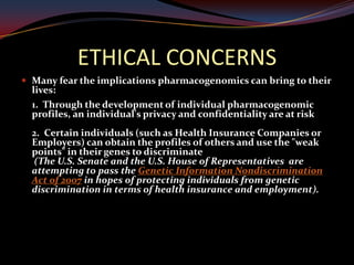 ETHICAL CONCERNS
 Many fear the implications pharmacogenomics can bring to their
  lives:
  1. Through the development of individual pharmacogenomic
  profiles, an individual's privacy and confidentiality are at risk
  2. Certain individuals (such as Health Insurance Companies or
  Employers) can obtain the profiles of others and use the "weak
  points" in their genes to discriminate
  (The U.S. Senate and the U.S. House of Representatives are
  attempting to pass the Genetic Information Nondiscrimination
  Act of 2007 in hopes of protecting individuals from genetic
  discrimination in terms of health insurance and employment).
 