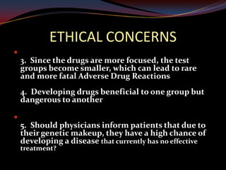 ETHICAL CONCERNS

    3. Since the drugs are more focused, the test
    groups become smaller, which can lead to rare
    and more fatal Adverse Drug Reactions
    4. Developing drugs beneficial to one group but
    dangerous to another


    5. Should physicians inform patients that due to
    their genetic makeup, they have a high chance of
    developing a disease that currently has no effective
    treatment?
 