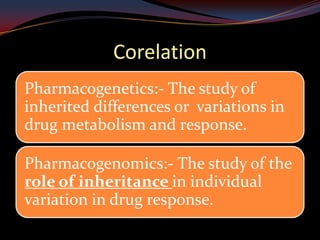 Corelation
Pharmacogenetics:- The study of
inherited differences or variations in
drug metabolism and response.

Pharmacogenomics:- The study of the
role of inheritance in individual
variation in drug response.
 