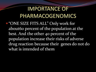 IMPORTANCE OF
       PHARMACOGENOMICS
 “ONE SIZE FITS ALL” Only work for
 about60 percent of the population at the
 best. And the other 40 percent of the
 population increase their risks of adverse
 drug reaction because their genes do not do
 what is intended of them
 