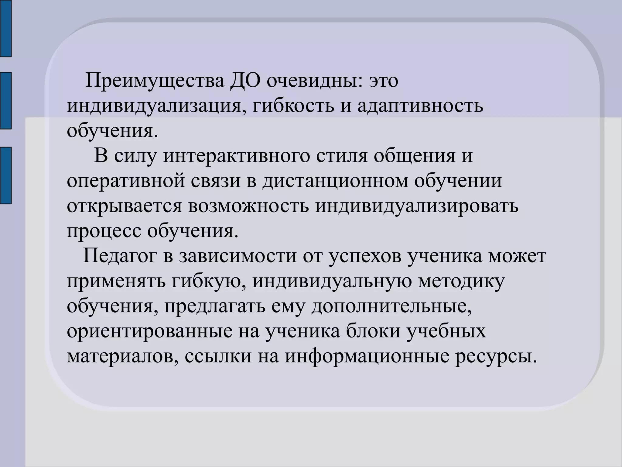 Преимущества ДО очевидны: это
индивидуализация, гибкость и адаптивность
обучения.
   В силу интерактивного стиля общения и
оперативной связи в дистанционном обучении
открывается возможность индивидуализировать
процесс обучения.
  Педагог в зависимости от успехов ученика может
применять гибкую, индивидуальную методику
обучения, предлагать ему дополнительные,
ориентированные на ученика блоки учебных
материалов, ссылки на информационные ресурсы.
 
