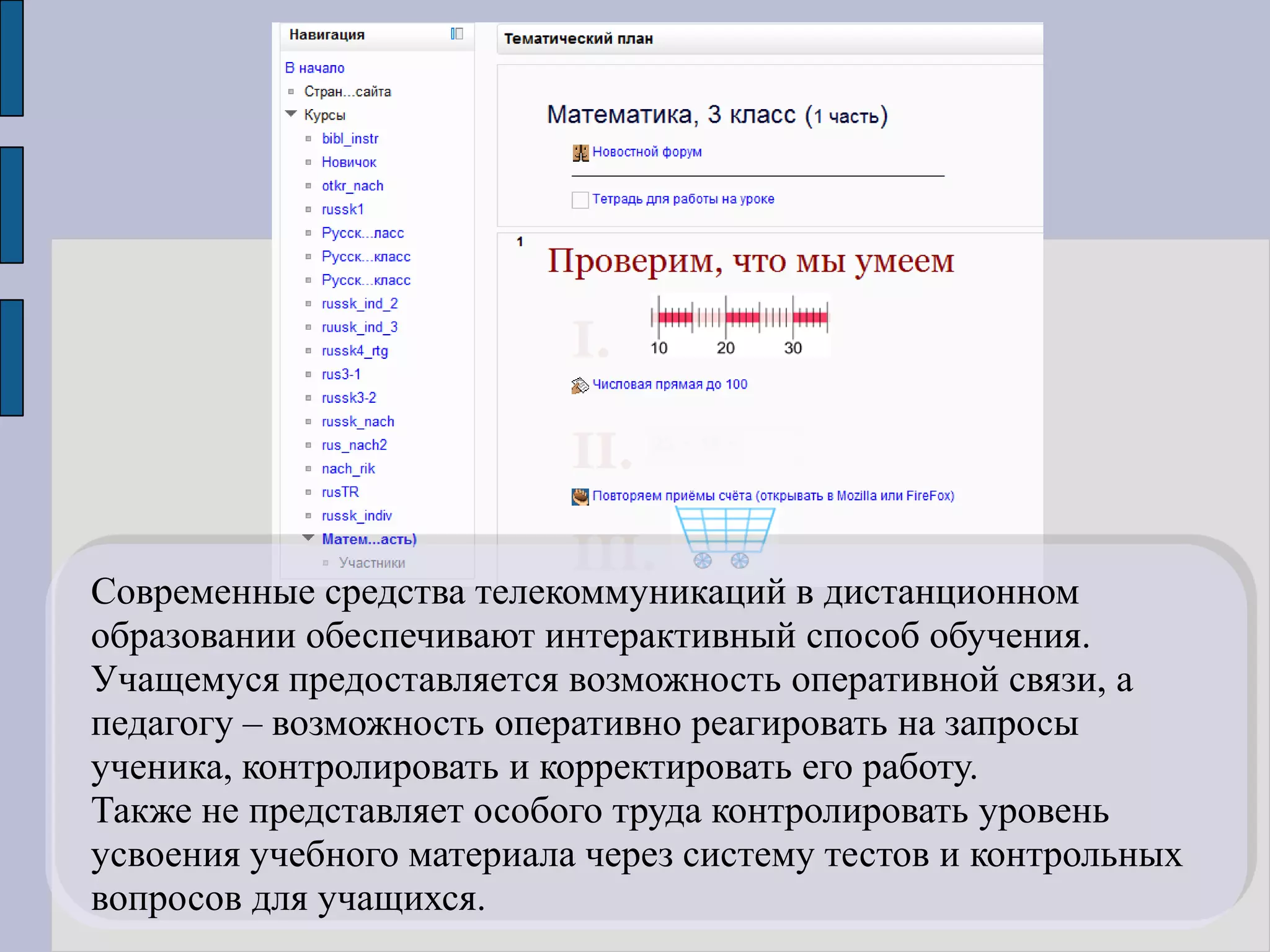 Современные средства телекоммуникаций в дистанционном
образовании обеспечивают интерактивный способ обучения.
Учащемуся предоставляется возможность оперативной связи, а
педагогу – возможность оперативно реагировать на запросы
ученика, контролировать и корректировать его работу.
Также не представляет особого труда контролировать уровень
усвоения учебного материала через систему тестов и контрольных
вопросов для учащихся.
 