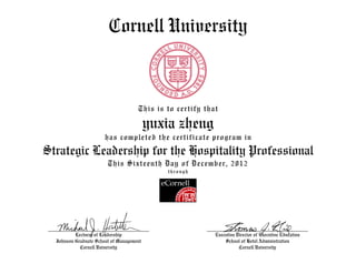 Cornell University


                                     This is to certify that

                                          yuxia zheng
                       has completed the certificate program in
Strategic Leadership for the Hospitality Professional
                        This Sixteenth Day of December, 2012
                                             through




          Lecturer of Leadership                           Executive Director of Executive Education
  Johnson Graduate School of Management                        School of Hotel Administration
            Cornell University                                        Cornell University
 