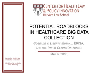 Center for Health Law
and Policy Innovation
chlpi@law.harvard.edu
www.chlpi.org
POTENTIAL  ROADBLOCKS  
IN  HEALTHCARE  BIG  DATA  
COLLECTION
GOBEILLE V.  LIBERTY MUTUAL,  ERISA,
AND ALL-­PAYER CLAIMS DATABASES
MAY 6,  2016
 