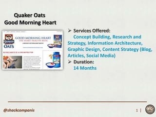 Quaker Oats
Good Morning Heart
                      Services Offered:
                        Concept Building, Research and
                     Strategy, Information Architecture,
                     Graphic Design, Content Strategy (Blog,
                     Articles, Social Media)
                      Duration:
                        14 Months




@shackcompanis                                      1 |
 