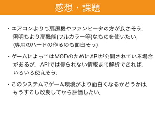 感想・課題
・このシステムでゲーム環境がより面白くなるかどうかは，
もうすこし改良してから評価したい．
・エアコンよりも扇風機やファンヒータの方が良さそう，
照明もより高機能(フルカラー等)なものを使いたい．
(専用のハードの作るのも面白そう)
・ゲームによってはMODのためにAPIが公開されている場合
があるが，APIでは得られない情報まで解析できれば，
いろいろ使えそう．
 