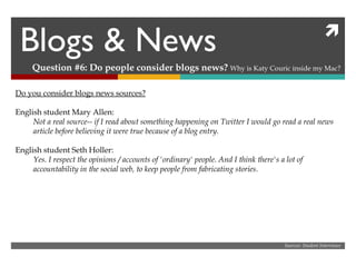 Blogs & News Question #6: Do people consider blogs news?  Why is Katy Couric inside my Mac? Sources: Student Interviews Do you consider blogs news sources? English student Mary Allen: Not a real source-- if I read about something happening on Twitter I would go read a real news article before believing it were true because of a blog entry. English student Seth Holler: Yes. I respect the opinions / accounts of 'ordinary' people. And I think there's a lot of accountability in the social web, to keep people from fabricating stories.  