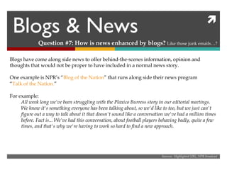 Blogs & News Question #7: How is news enhanced by blogs?  Like those junk emails…? Sources:  Highlighted URL, NPR broadcast Blogs have come along side news to offer behind-the-scenes information, opinion and thoughts that would not be proper to have included in a normal news story. One example is NPR’s “ Blog of the Nation ” that runs along side their news program  “ Talk of the Nation. ” For example: All week long we've been struggling with the Plaxico Burress story in our editorial meetings. We know it's something everyone has been talking about, so we'd like to too, but we just can't figure out a way to talk about it that doesn't sound like a conversation we've had a million times before. Fact is... We've had this conversation, about football players behaving badly, quite a few times, and that's why we're having to work so hard to find a new approach. 