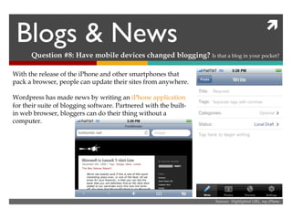 Blogs & News Question #8: Have mobile devices changed blogging?  Is that a blog in your pocket? Sources:  Highlighted URL, my iPhone With the release of the iPhone and other smartphones that pack a browser, people can update their sites from anywhere. Wordpress has made news by writing an  iPhone  application  for their suite of blogging software. Partnered with the built-in web browser, bloggers can do their thing without a computer. 