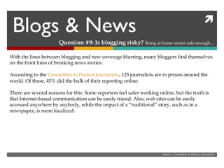 Blogs & News Question #9: Is blogging risky?  Being at home seems safe enough… Source:  Committee to Protect Journalists With the lines between blogging and new coverage blurring, many bloggers find themselves on the front lines of breaking news stories. According to the  Committee to Protect Journalists , 125 journalists are in prison around the world. Of those, 45% did the bulk of their reporting online. There are several reasons for this. Some reporters feel safer working online, but the truth is that Internet-based communication can be easily traced. Also, web sites can be easily accessed anywhere by anybody, while the impact of a “traditional” story, such as in a newspaper, is more localized.  