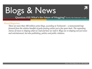 Blogs & News Question #10: What’s the future of blogging?  Surely the Internet’s a fad… Source:  Wired Magazine, Dec. 2007 Edition Wired Magazine : There are more than 100 million active blogs, according to Technorati -- a monumental leap forward from the relative handful of geeks posting online just a few years back. The expanding chorus of voices is shaping what we read and how we read it. Blogs are re-shaping not just news and entertainment, but also publishing, politics and public relations. 